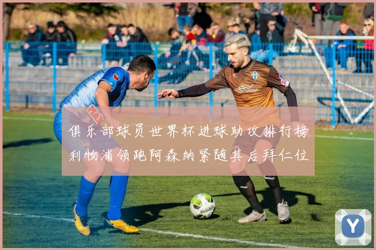 俱乐部球员世界杯进球助攻排行榜利物浦领跑阿森纳紧随其后拜仁位列第三