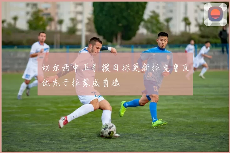 切尔西中卫引援目标更新拉克鲁瓦优先于拉蒙成首选