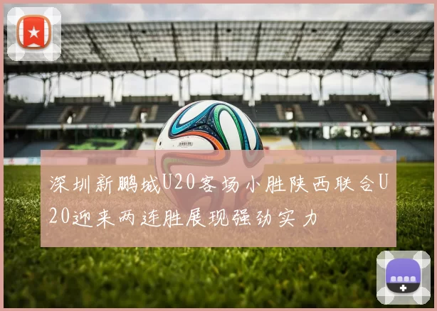 深圳新鹏城U20客场小胜陕西联合U20迎来两连胜展现强劲实力