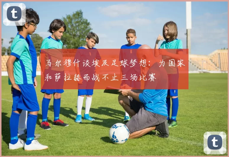 马尔穆什谈埃及足球梦想：为国家和萨拉赫而战不止三场比赛