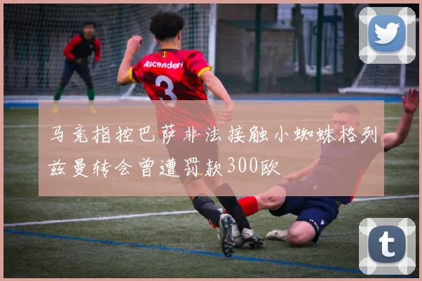马竞指控巴萨非法接触小蜘蛛格列兹曼转会曾遭罚款300欧