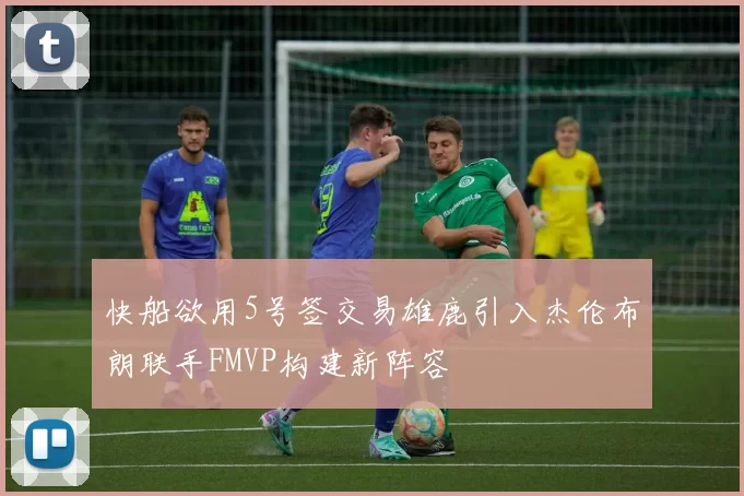 快船欲用5号签交易雄鹿引入杰伦布朗联手FMVP构建新阵容