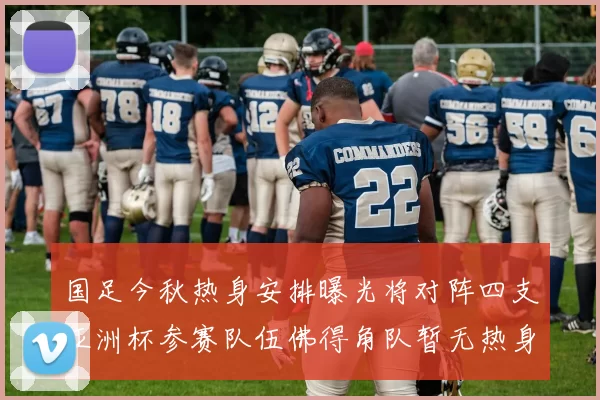 国足今秋热身安排曝光将对阵四支亚洲杯参赛队伍佛得角队暂无热身计划