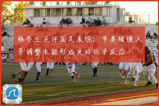 韩乔生点评国足表现：节奏缓慢人员调整未能形成良好化学反应