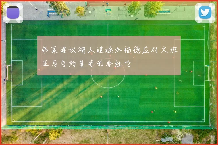 弗莱建议湖人追逐加福德应对文班亚马与约基奇而非杜伦