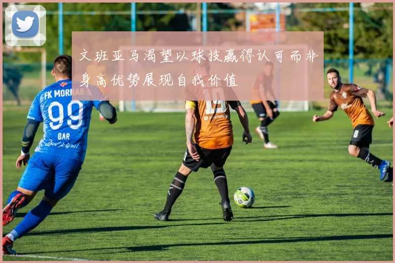 文班亚马渴望以球技赢得认可而非身高优势展现自我价值