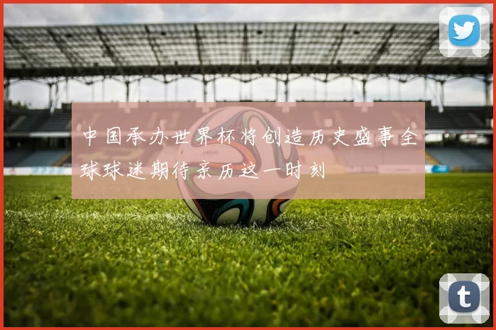 中国承办世界杯将创造历史盛事全球球迷期待亲历这一时刻