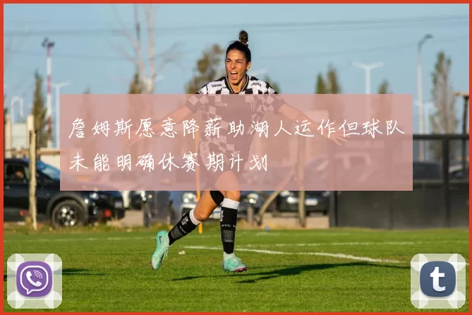 詹姆斯愿意降薪助湖人运作但球队未能明确休赛期计划