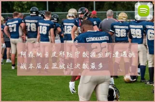 阿森纳卡皮耶防守数据分析遭遇挑战本届后卫被过次数最多