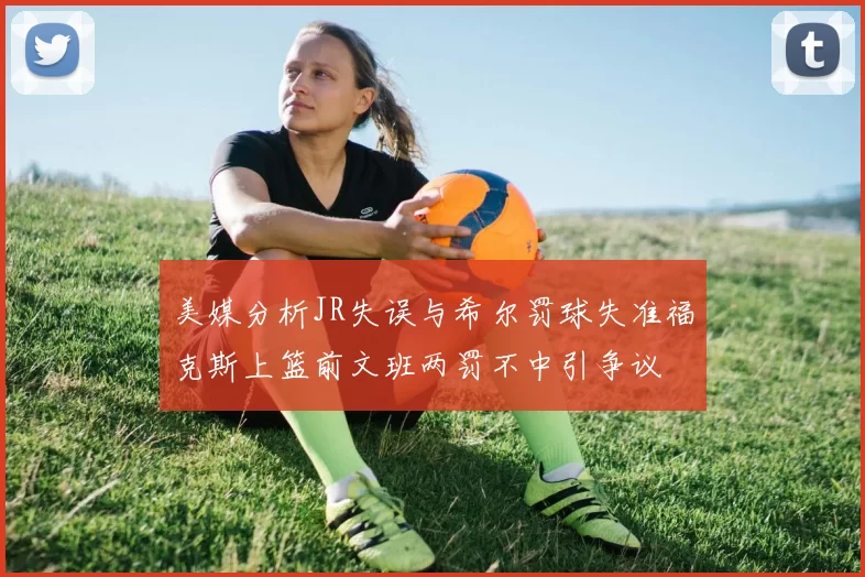 美媒分析JR失误与希尔罚球失准福克斯上篮前文班两罚不中引争议