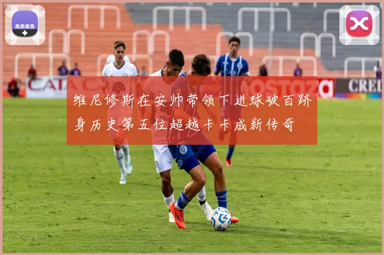维尼修斯在安帅带领下进球破百跻身历史第五位超越卡卡成新传奇