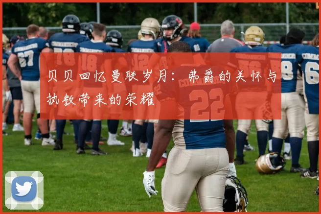贝贝回忆曼联岁月：弗爵的关怀与执教带来的荣耀