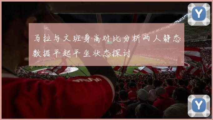 马拉与文班身高对比分析两人静态数据平起平坐状态探讨