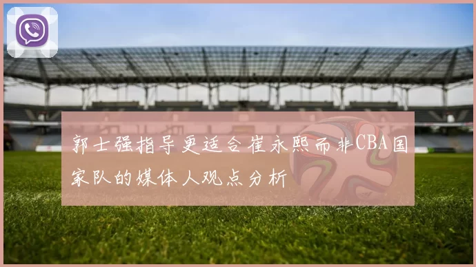 郭士强指导更适合崔永熙而非CBA国家队的媒体人观点分析