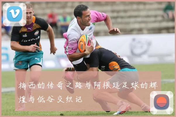 梅西的传奇之路与阿根廷足球的辉煌与低谷交织记