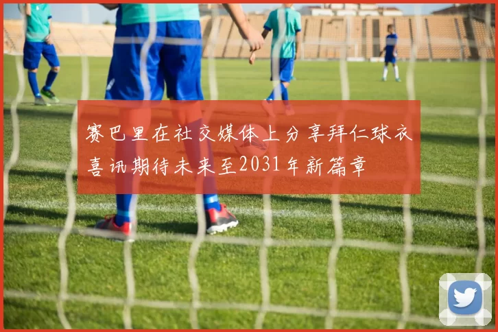 赛巴里在社交媒体上分享拜仁球衣喜讯期待未来至2031年新篇章