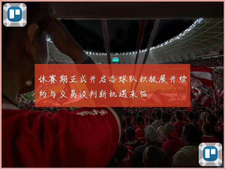 休赛期正式开启各球队积极展开续约与交易谈判新机遇来临