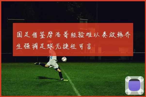 国足借鉴摩洛哥经验难以奏效韩乔生强调足球无捷径可言