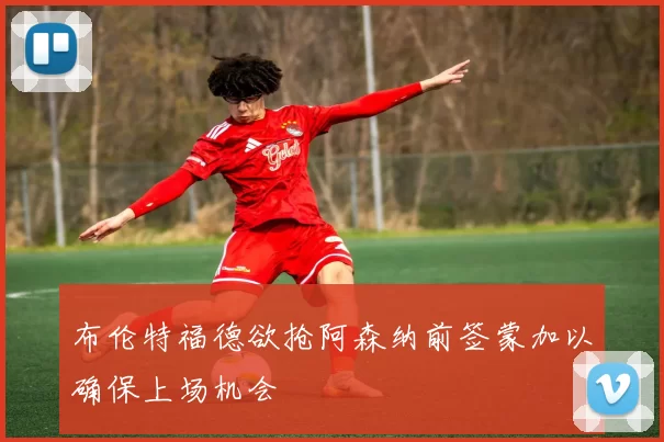 布伦特福德欲抢阿森纳前签蒙加以确保上场机会