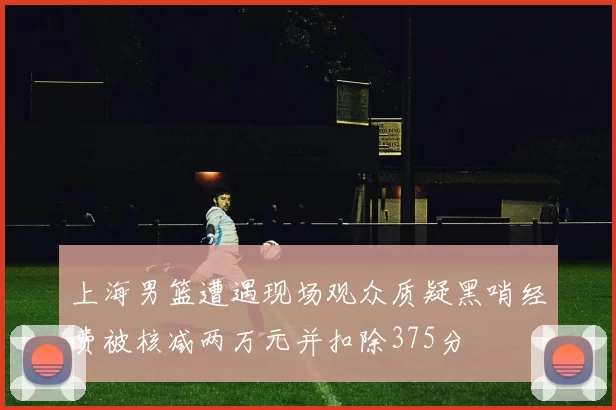 上海男篮遭遇现场观众质疑黑哨经费被核减两万元并扣除375分